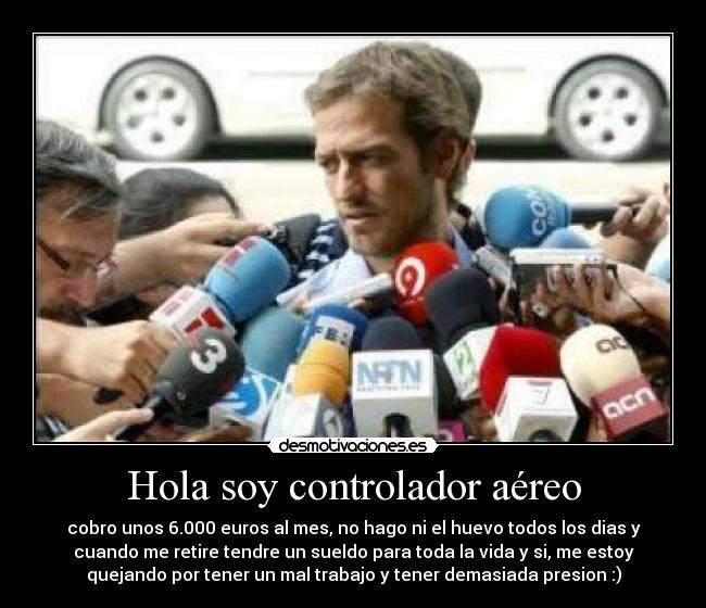 Hola soy controlador aéreo - cobro unos 6.000 euros al mes, no hago ni el huevo todos los dias y
cuando me retire tendre un sueldo para toda la vida y si, me estoy
quejando por tener un mal trabajo y tener demasiada presion :)