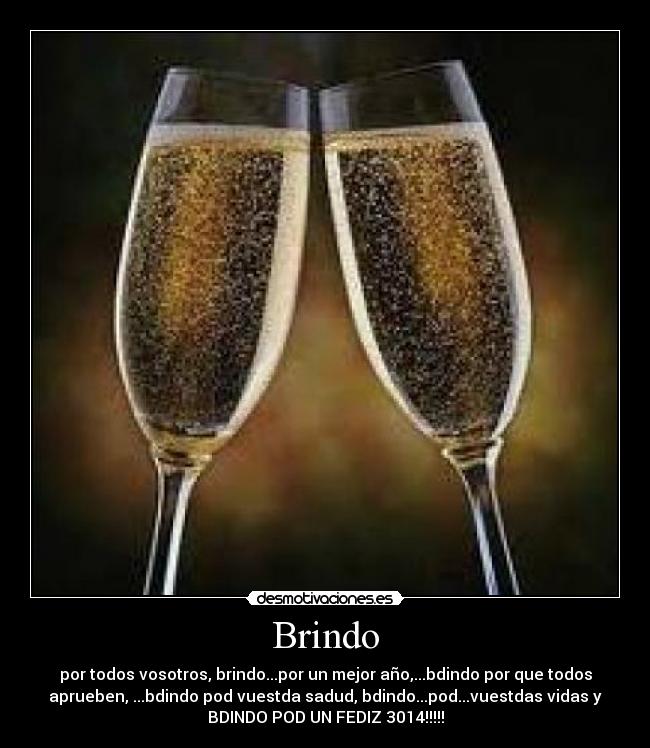 Brindo - por todos vosotros, brindo...por un mejor año,...bdindo por que todos
aprueben, ...bdindo pod vuestda sadud, bdindo...pod...vuestdas vidas y
BDINDO POD UN FEDIZ 3014!!!!!