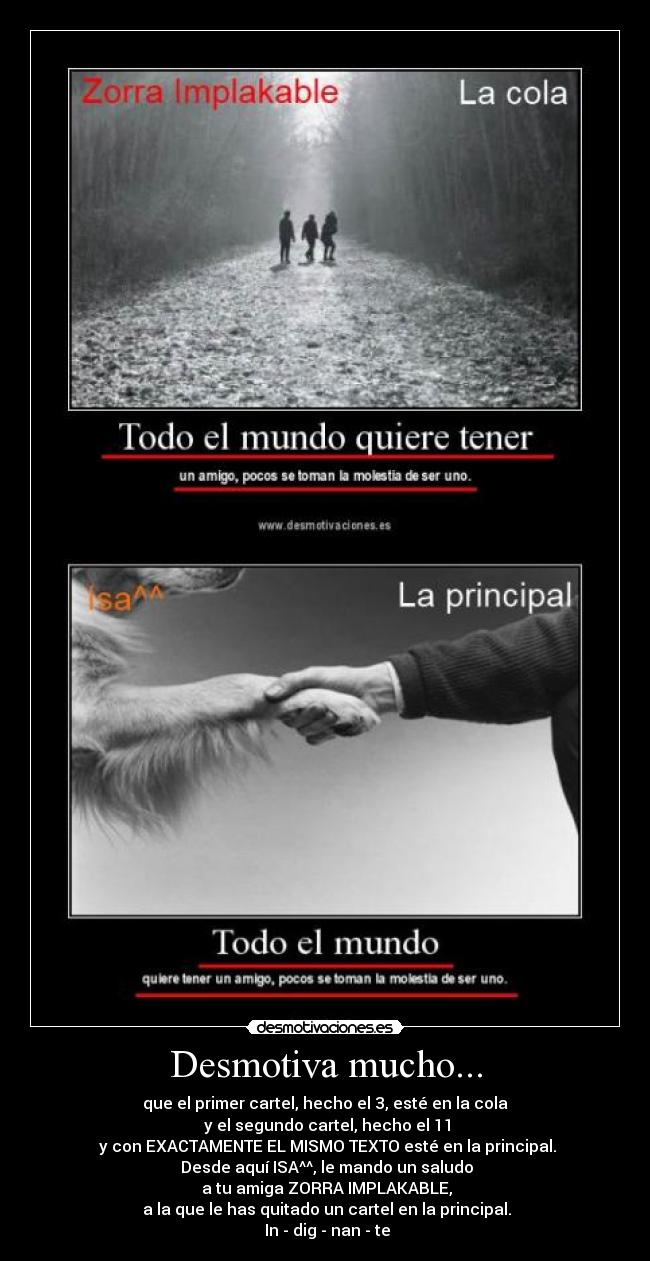 Desmotiva mucho... - que el primer cartel, hecho el 3, esté en la cola
y el segundo cartel, hecho el 11
y con EXACTAMENTE EL MISMO TEXTO esté en la principal.
Desde aquí ISA^^, le mando un saludo
a tu amiga ZORRA IMPLAKABLE,
a la que le has quitado un cartel en la principal.
In - dig - nan - te