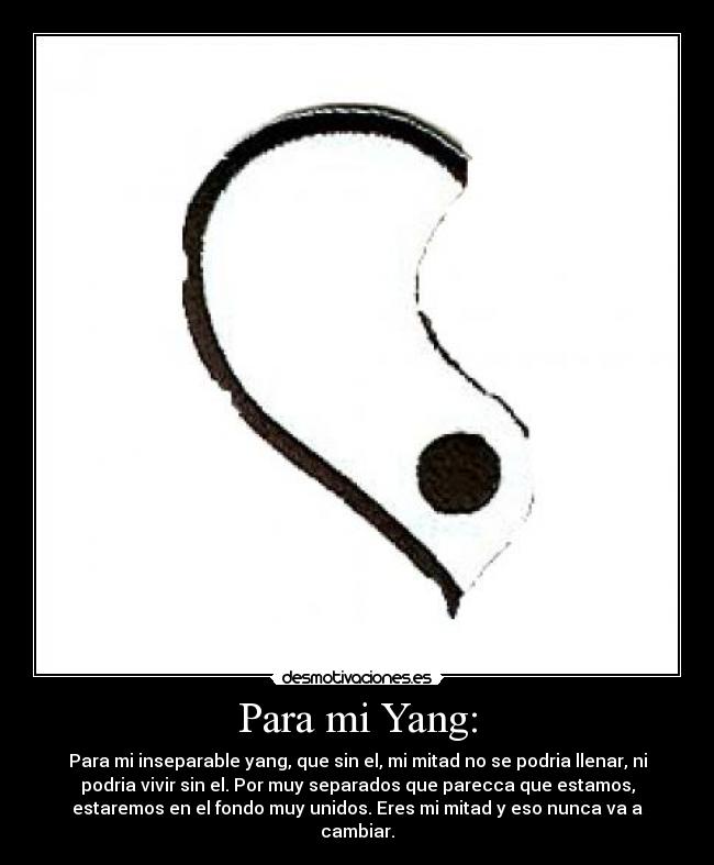 Para mi Yang: - Para mi inseparable yang, que sin el, mi mitad no se podria llenar, ni
podria vivir sin el. Por muy separados que parecca que estamos,
estaremos en el fondo muy unidos. Eres mi mitad y eso nunca va a
cambiar.