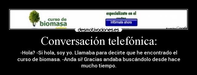 Conversación telefónica: - -Hola? -Si hola, soy yo. Llamaba para decirte que he encontrado el
curso de biomasa. -Anda si! Gracias andaba buscándolo desde hace
mucho tiempo.