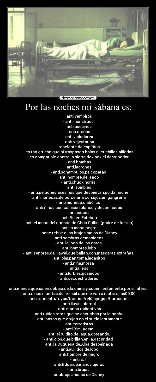 Por las noches mi sábana es: - ● anti.vampiros
- anti.monstruos
● anti.asesinos
- anti.arañas
● anti.violadores
- anti.vejestorios
● repelente.de.espíritus
- es tan gruesa que ni traspasan balas ni cuchillos afilados
● es compatible contra la sierra de Jack el destripador
- anti.bombas
● anti.ladrones
- anti.sonámbulos.psicópatas
● anti.hombre.del.saco
- anti.chuck.norris
● anti.zombies
- anti.peluches.asesinos.que.despiertan.por.la.noche
● anti.muñecas.de.porcelana.con.ojos.en.gangrena
- anti.muñeco.diabólico
● anti.ñinas.con.camisón.blanco.y.despeinadas
- ant.icucos
● anti.Belen.Esteban
- anti.el.mono.del.armario.de.Chris.Griffin!!(padre de familia)
● anti.la.mano.negra
- hace rehuir a las brujas malas de Disney
● anti.sombras.demoniacas
- anti.la.loca.de.los.gatos
● anti.hombres.lobo
- anti.señores.de.Hawai.que.bailan.con.máscaras.extrañas
● anti.pim.pan.toma.lacasitos
- anti.niña.morsa
● antialiens
- anti.furbies.poseídos
● anti.secuestradores
- anti.manos.que.salen.debajo.de.la.cama.y.suben.lentamente.por.el.lateral
● anti.niñas.muertas.del.e-mail.que.me.van.a.matar.a.las00:00
- anti.tormenta/rayos/truenos/relámpagos/huracanes
● anti.lluvia.infernal
- anti.monos.radiactivos
● anti.ruidos.raros.que.se.escuchan.por.la.noche
- anti.pasos.que.crujen.en.el.suelo.lentamente
● anti.terroristas
- anti.BimLadem
● anti.el.ruidito.del.agua.goteando.
- anti.ojos.que.brillan.en.la.oscuridad
● anti.la.Duquesa.de.Alba.despeinada
- anti.aullidos.de.lobo
● anti.hombre.de.negro
- anti.E.T
● anti.Eduardo.manos.tijeras
- anti.brujas
● antibrujas malas de Disney