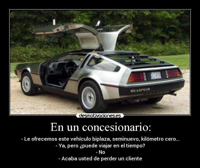 En un concesionario: - - Le ofrecemos este vehículo biplaza, seminuevo, kilómetro cero...
- Ya, pero ¿puede viajar en el tiempo?
- No
- Acaba usted de perder un cliente