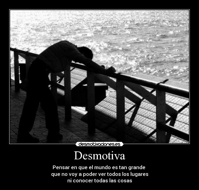 Desmotiva - Pensar en que el mundo es tan grande 
que no voy a poder ver todos los lugares
ni conocer todas las cosas
