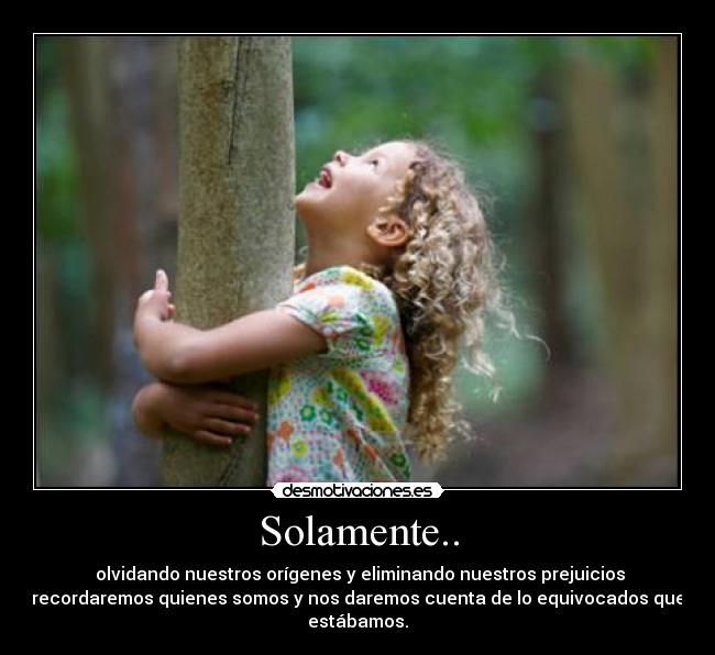 Solamente.. - olvidando nuestros orígenes y eliminando nuestros prejuicios
recordaremos quienes somos y nos daremos cuenta de lo equivocados que
estábamos.