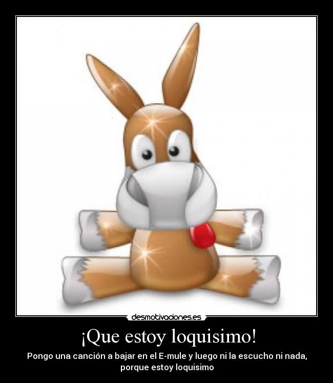 ¡Que estoy loquisimo! - Pongo una canción a bajar en el E-mule y luego ni la escucho ni nada,
porque estoy loquisimo