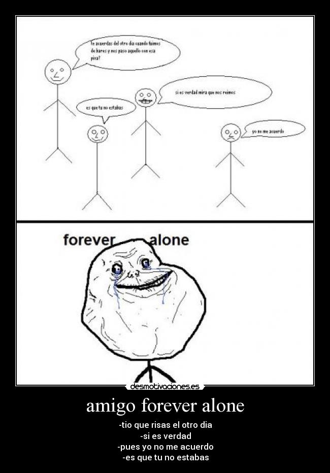 amigo forever alone - -tio que risas el otro dia
-si es verdad
-pues yo no me acuerdo
-es que tu no estabas