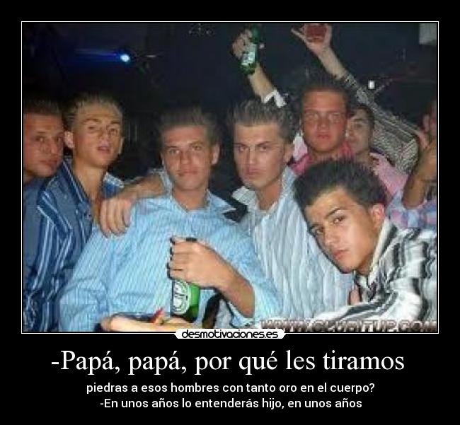 -Papá, papá, por qué les tiramos - piedras a esos hombres con tanto oro en el cuerpo?
-En unos años lo entenderás hijo, en unos años