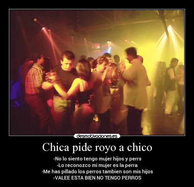 Chica pide royo a chico - -No lo siento tengo mujer hijos y perrs
-Lo reconozco mi mujer es la perra
-Me has pillado los perros tambien son mis hijos
-VALEE ESTA BIEN NO TENGO PERROS