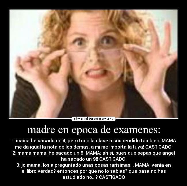 madre en epoca de examenes: - 1: mama he sacado un 4, pero toda la clase a suspendido tambien! MAMA:
me da igual la nota de los demas, a mi me importa la tuya! CASTIGADO.
2: mama mama, he sacado un 8! MAMA: ah si, pues que sepas que angel
ha sacado un 9!! CASTIGADO.
3: jo mama, los a preguntado unas cosas rarisimas... MAMA: venia en
el libro verdad? entonces por que no lo sabias? que pasa no has
estudiado no...? CASTIGADO