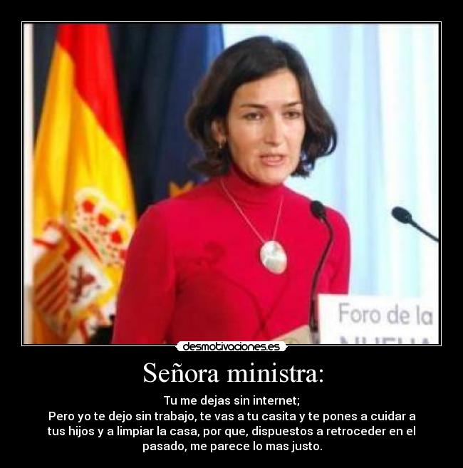 Señora ministra: - Tu me dejas sin internet;
Pero yo te dejo sin trabajo, te vas a tu casita y te pones a cuidar a
tus hijos y a limpiar la casa, por que, dispuestos a retroceder en el
pasado, me parece lo mas justo.