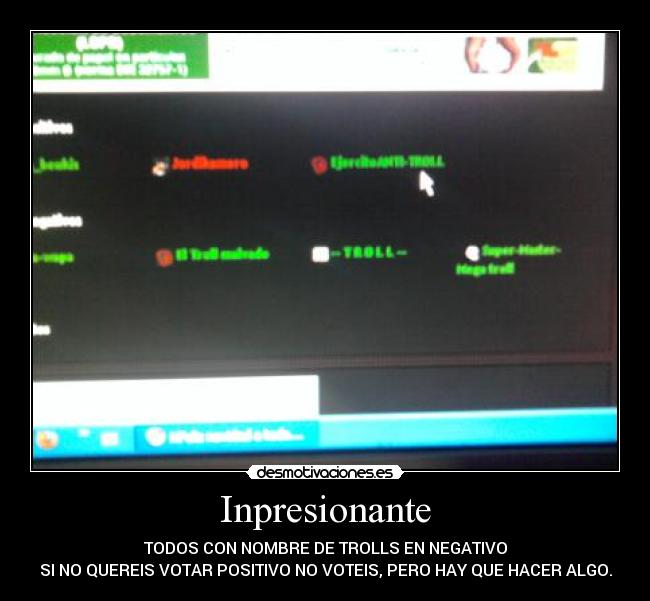 Inpresionante - TODOS CON NOMBRE DE TROLLS EN NEGATIVO
SI NO QUEREIS VOTAR POSITIVO NO VOTEIS, PERO HAY QUE HACER ALGO.