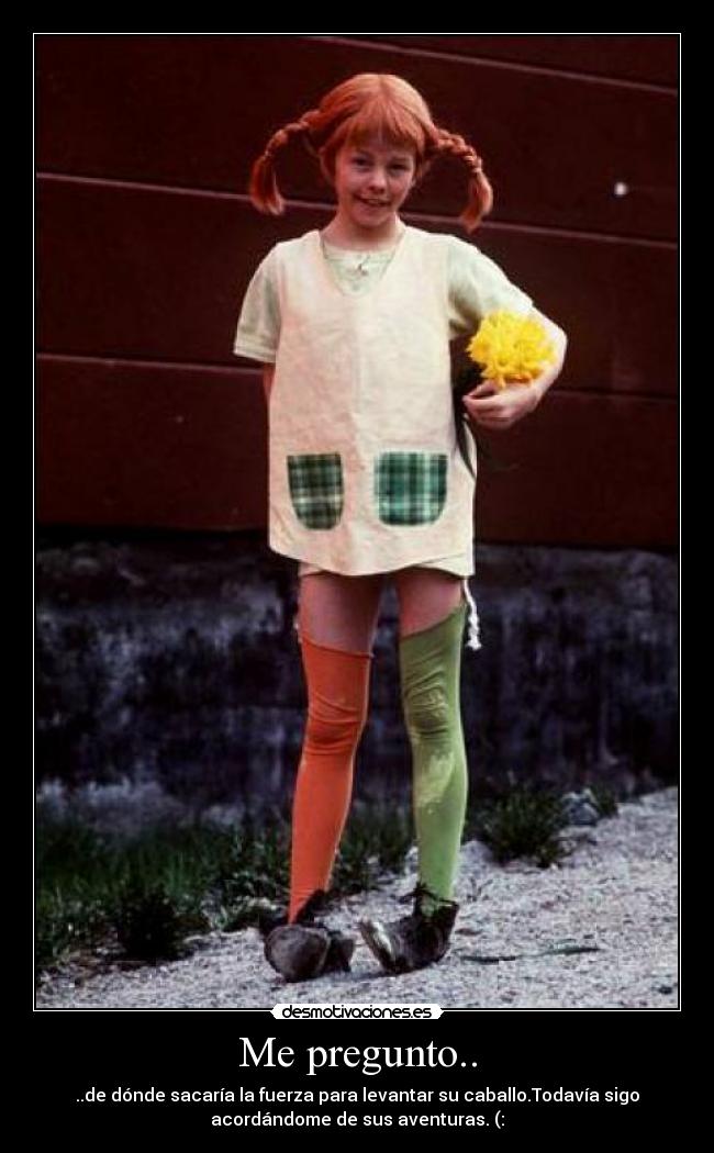 Me pregunto.. - ..de dónde sacaría la fuerza para levantar su caballo.Todavía sigo
acordándome de sus aventuras. (: