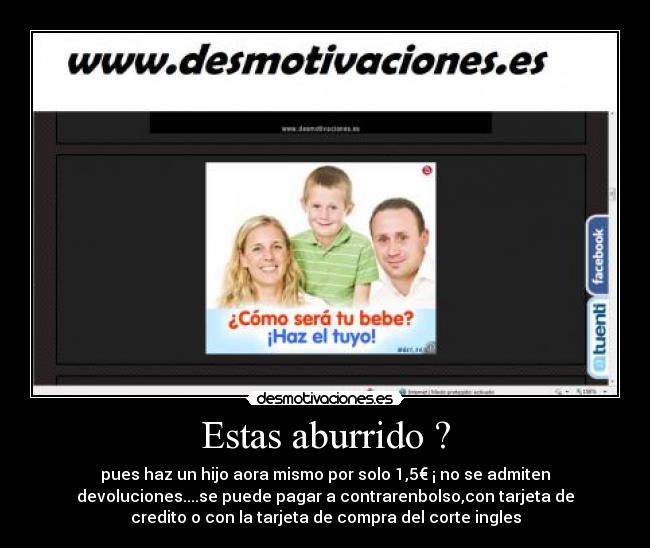 Estas aburrido ? - pues haz un hijo aora mismo por solo 1,5€ ¡ no se admiten
devoluciones....se puede pagar a contrarenbolso,con tarjeta de
credito o con la tarjeta de compra del corte ingles