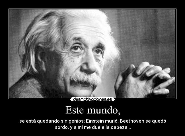 Este mundo, - se está quedando sin genios: Einstein murió, Beethoven se quedó
sordo, y a mi me duele la cabeza...