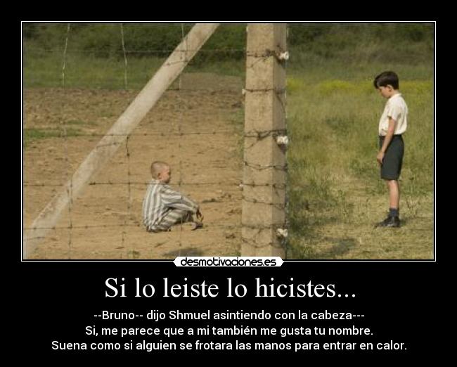 Si lo leiste lo hicistes... - --Bruno-- dijo Shmuel asintiendo con la cabeza---
Si, me parece que a mi también me gusta tu nombre.
Suena como si alguien se frotara las manos para entrar en calor.