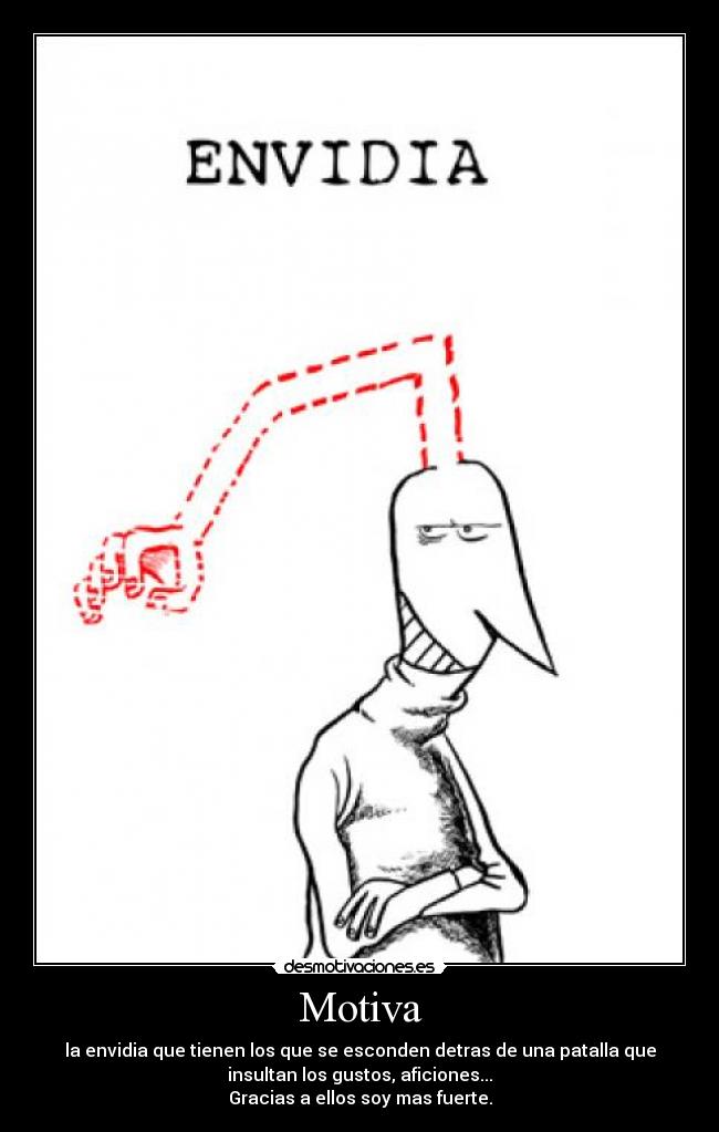 Motiva - la envidia que tienen los que se esconden detras de una patalla que
insultan los gustos, aficiones...
Gracias a ellos soy mas fuerte.