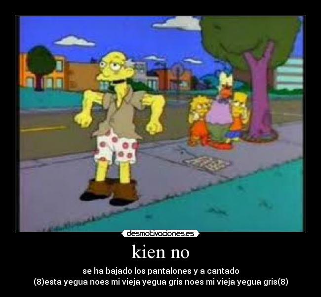 kien no - se ha bajado los pantalones y a cantado
(8)esta yegua noes mi vieja yegua gris noes mi vieja yegua gris(8)