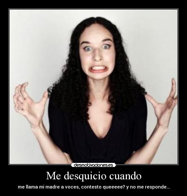 Me desquicio cuando - me llama mi madre a voces, contesto queeeee? y no me responde...