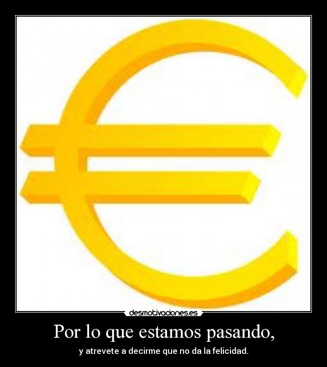 Por lo que estamos pasando, - y atrevete a decirme que no da la felicidad.