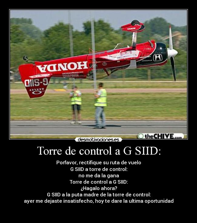 Torre de control a G SIID: - Porfavor, rectifique su ruta de vuelo
G SIID a torre de control:
no me da la gana
Torre de control a G SIID:
¿Hagalo ahora?
G SIID a la puta madre de la torre de control:
ayer me dejaste insatisfecho, hoy te dare la ultima oportunidad

