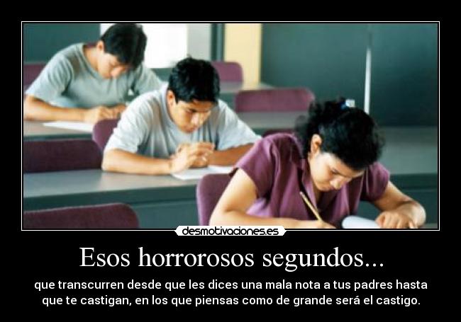 Esos horrorosos segundos... - que transcurren desde que les dices una mala nota a tus padres hasta
que te castigan, en los que piensas como de grande será el castigo.