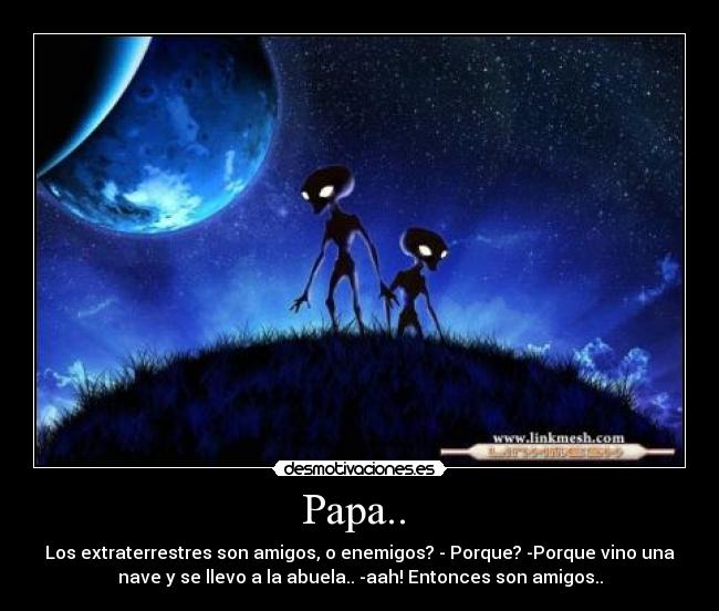 Papa.. - Los extraterrestres son amigos, o enemigos? - Porque? -Porque vino una
nave y se llevo a la abuela.. -aah! Entonces son amigos..