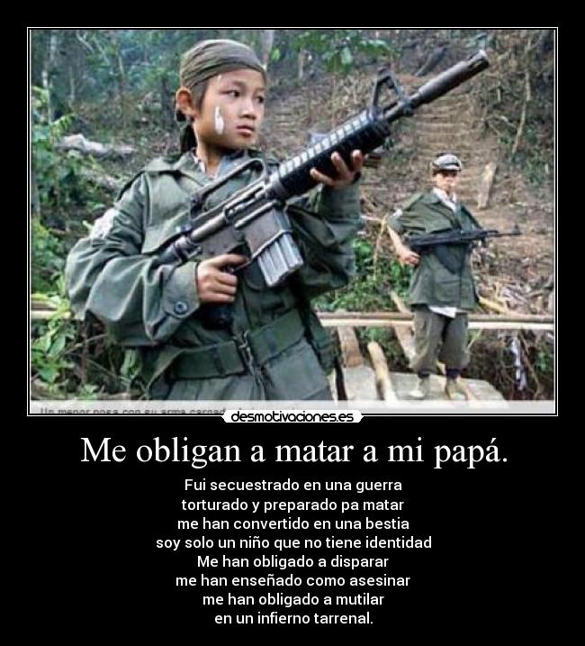 Me obligan a matar a mi papá. - Fui secuestrado en una guerra
torturado y preparado pa matar
me han convertido en una bestia
soy solo un niño que no tiene identidad
Me han obligado a disparar
me han enseñado como asesinar
me han obligado a mutilar
en un infierno tarrenal.