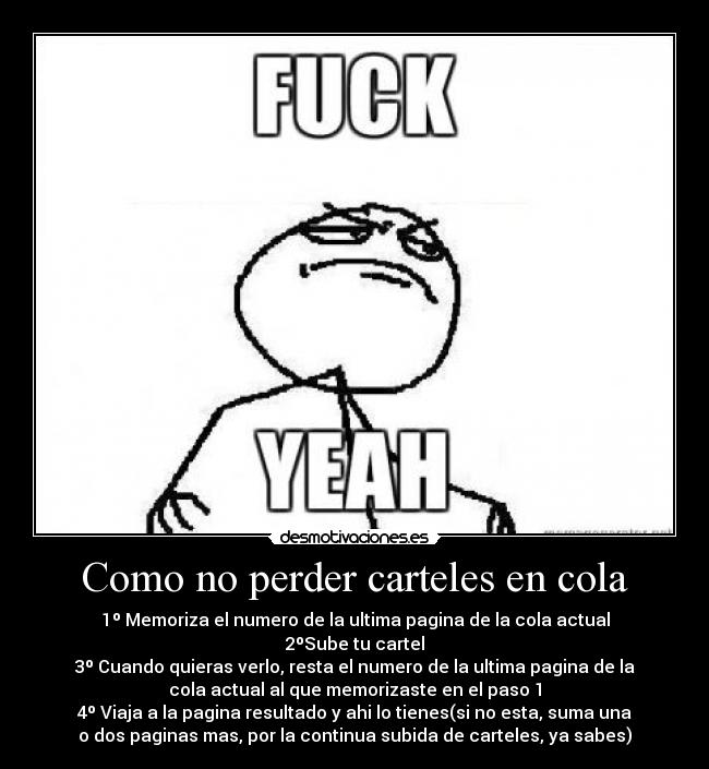 Como no perder carteles en cola - 1º Memoriza el numero de la ultima pagina de la cola actual
2ºSube tu cartel
3º Cuando quieras verlo, resta el numero de la ultima pagina de la
cola actual al que memorizaste en el paso 1
4º Viaja a la pagina resultado y ahi lo tienes(si no esta, suma una
o dos paginas mas, por la continua subida de carteles, ya sabes)