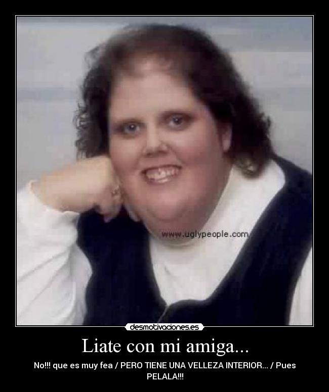 Liate con mi amiga... - No!!! que es muy fea / PERO TIENE UNA VELLEZA INTERIOR... / Pues PELALA!!!