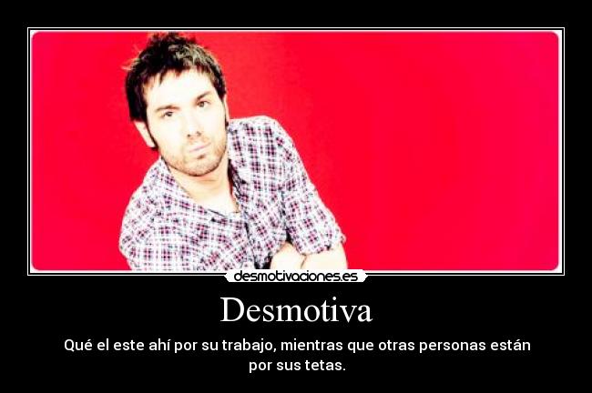 Desmotiva - Qué el este ahí por su trabajo, mientras que otras personas están por sus tetas.