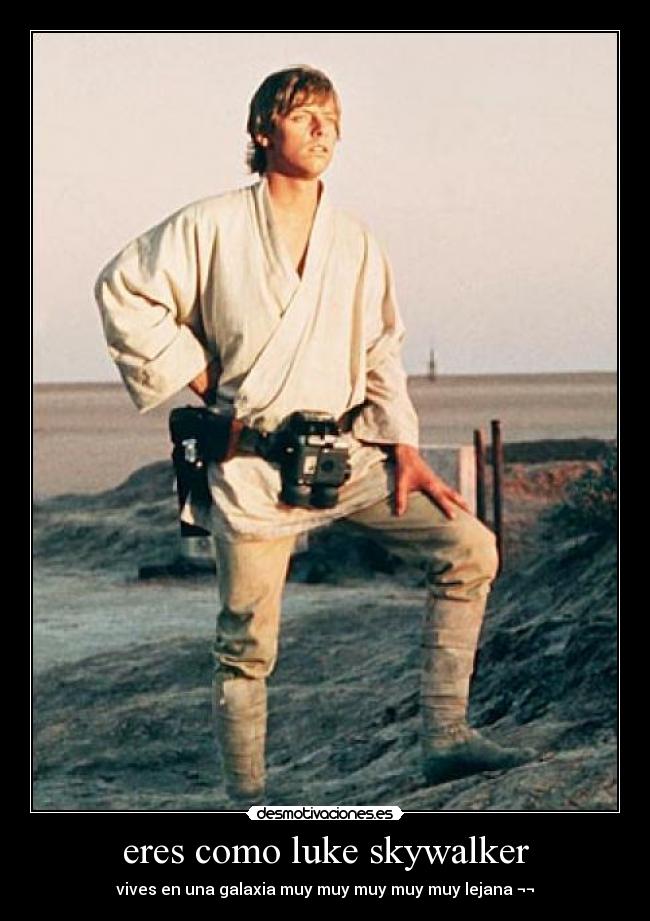 eres como luke skywalker - vives en una galaxia muy muy muy muy muy lejana ¬¬