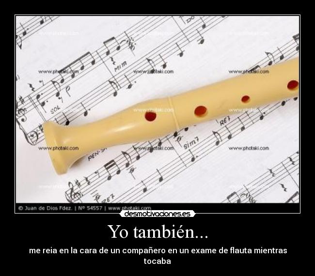 Yo también... - me reia en la cara de un compañero en un exame de flauta mientras tocaba