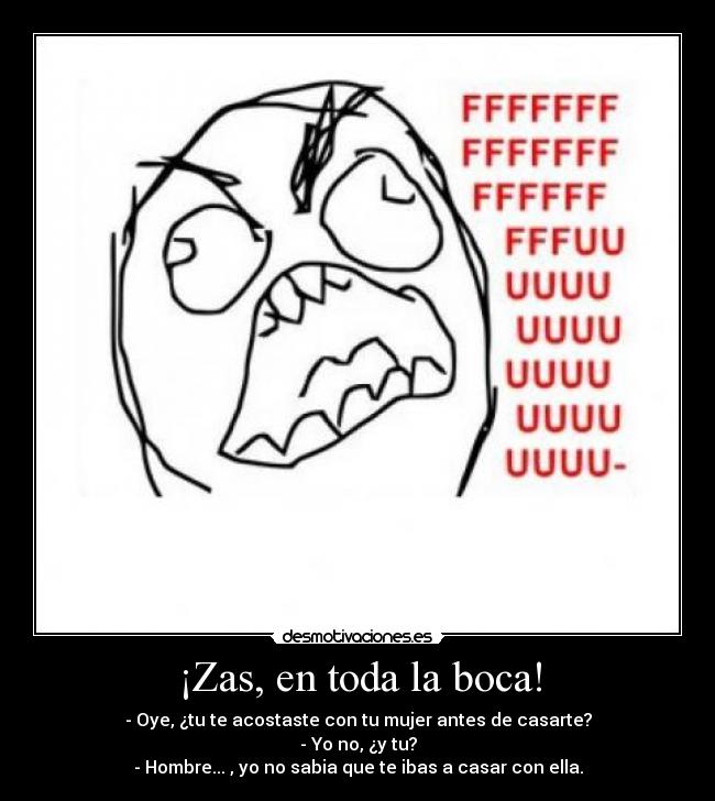 ¡Zas, en toda la boca! - - Oye, ¿tu te acostaste con tu mujer antes de casarte?
- Yo no, ¿y tu?
- Hombre... , yo no sabia que te ibas a casar con ella.