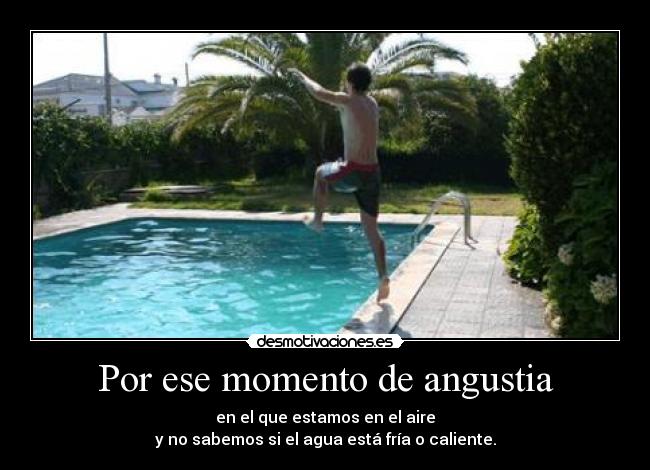 Por ese momento de angustia - en el que estamos en el aire
y no sabemos si el agua está fría o caliente.