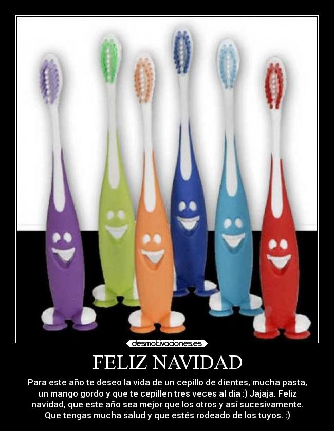 FELIZ NAVIDAD - Para este año te deseo la vida de un cepillo de dientes, mucha pasta,
un mango gordo y que te cepillen tres veces al dia :) Jajaja. Feliz
navidad, que este año sea mejor que los otros y así sucesivamente.
Que tengas mucha salud y que estés rodeado de los tuyos. :)