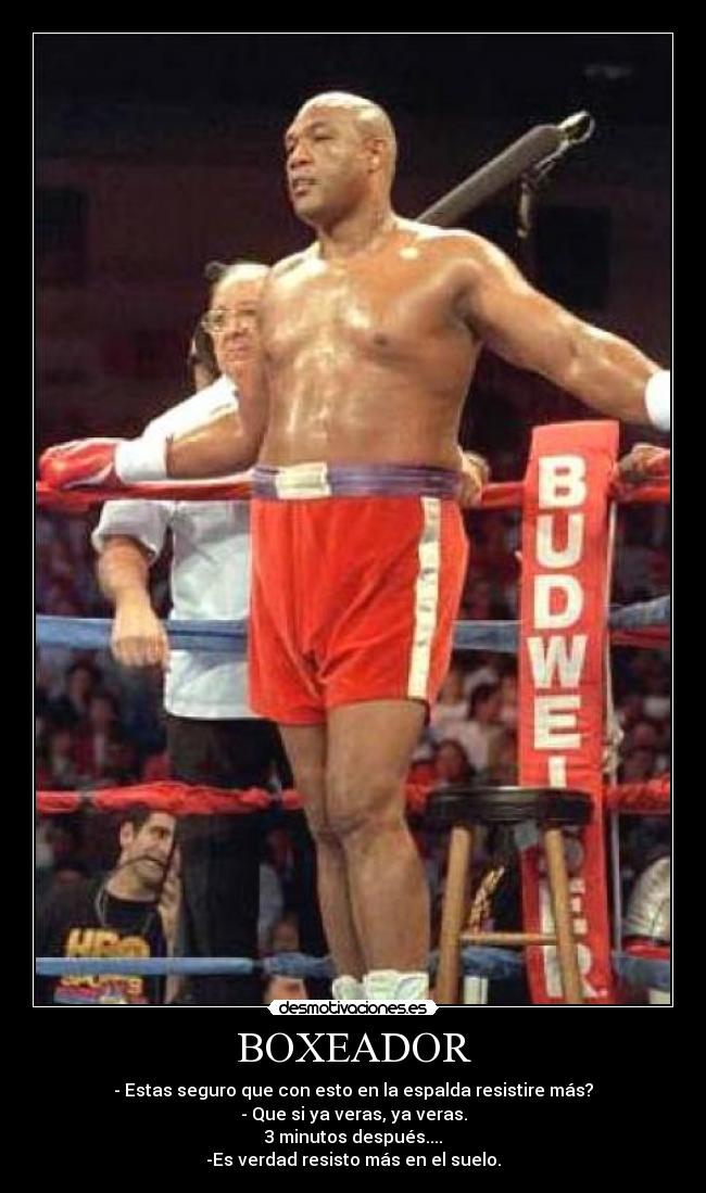 BOXEADOR - - Estas seguro que con esto en la espalda resistire más?
- Que si ya veras, ya veras.
3 minutos después....
-Es verdad resisto más en el suelo.