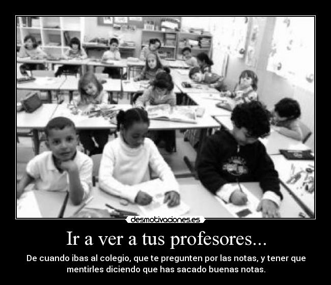 Ir a ver a tus profesores... - De cuando ibas al colegio, que te pregunten por las notas, y tener que
mentirles diciendo que has sacado buenas notas.