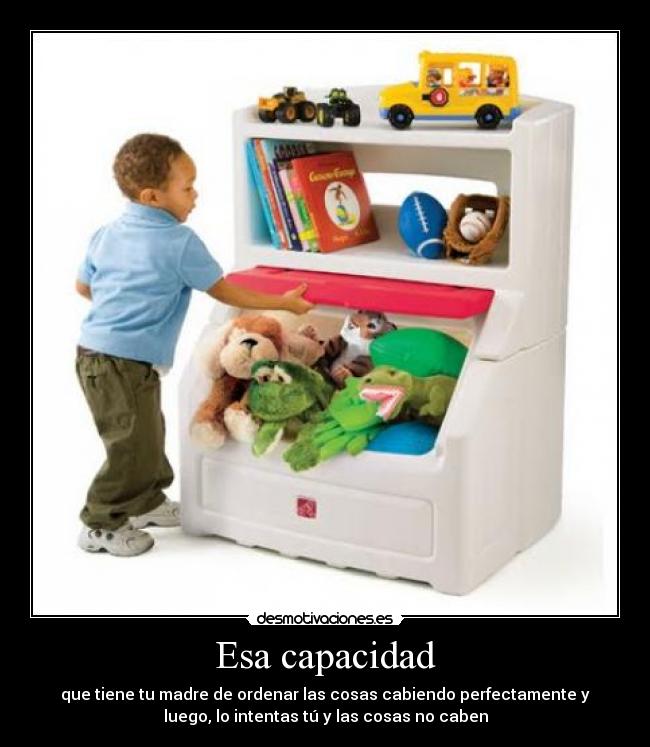 Esa capacidad - que tiene tu madre de ordenar las cosas cabiendo perfectamente y
luego, lo intentas tú y las cosas no caben