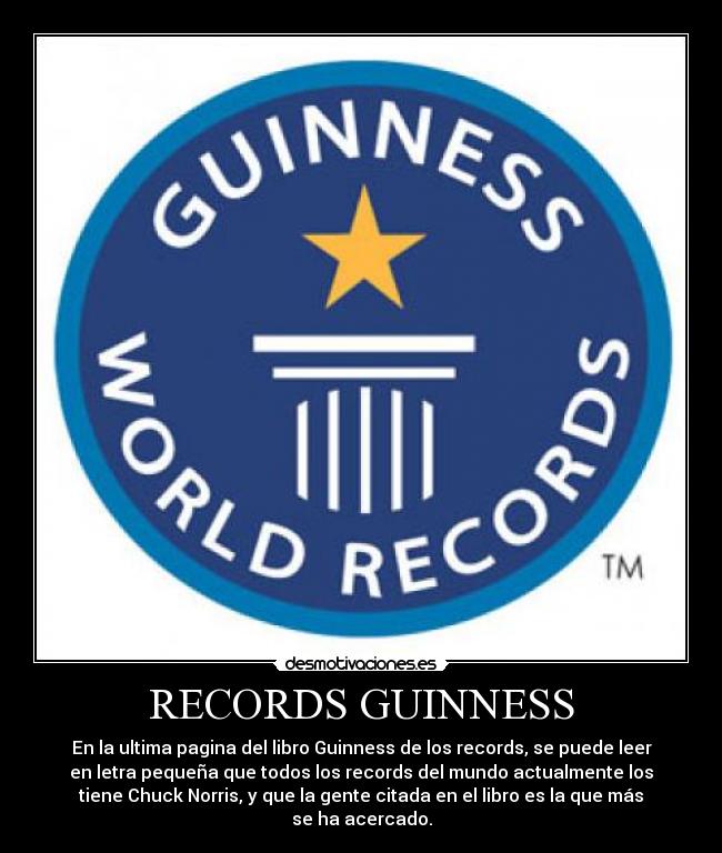 RECORDS GUINNESS - En la ultima pagina del libro Guinness de los records, se puede leer
en letra pequeña que todos los records del mundo actualmente los
tiene Chuck Norris, y que la gente citada en el libro es la que más
se ha acercado.