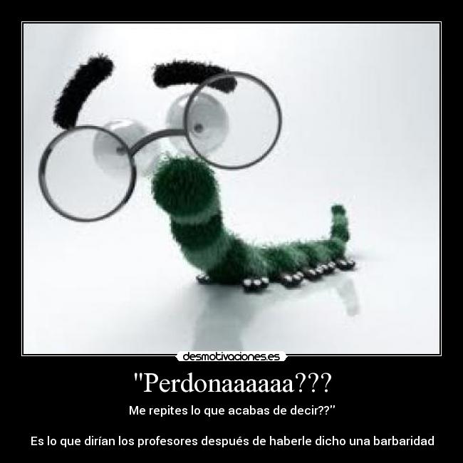 Perdonaaaaaa??? - Me repites lo que acabas de decir??
Es lo que dirían los profesores después de haberle dicho una barbaridad