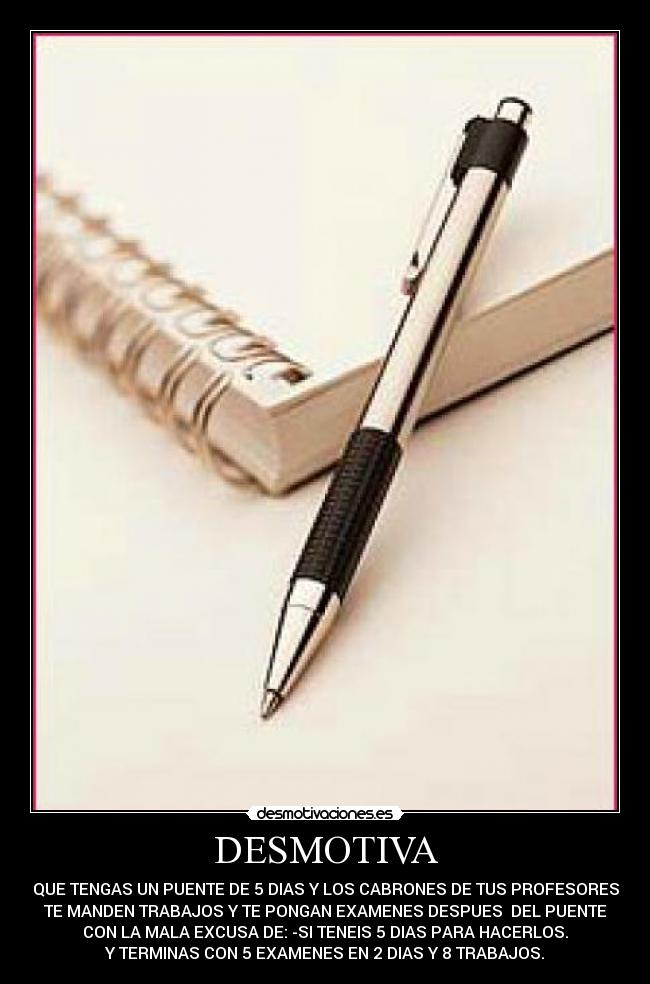 DESMOTIVA - QUE TENGAS UN PUENTE DE 5 DIAS Y LOS CABRONES DE TUS PROFESORES
TE MANDEN TRABAJOS Y TE PONGAN EXAMENES DESPUES DEL PUENTE
CON LA MALA EXCUSA DE: -SI TENEIS 5 DIAS PARA HACERLOS.
Y TERMINAS CON 5 EXAMENES EN 2 DIAS Y 8 TRABAJOS.