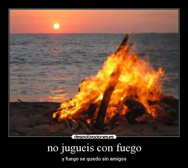 no jugueis con fuego - y fuego se quedo sin amigos