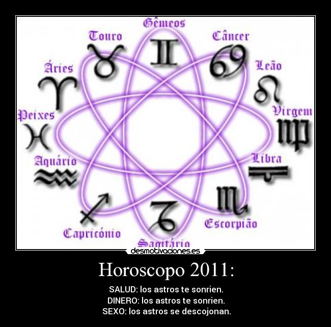 Horoscopo 2011: - SALUD: los astros te sonrien.
DINERO: los astros te sonrien.
SEXO: los astros se descojonan.