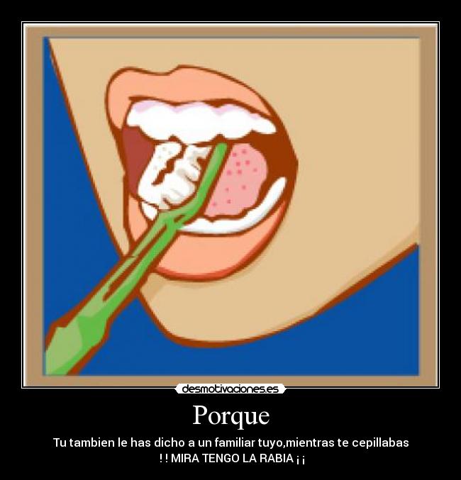 Porque - Tu tambien le has dicho a un familiar tuyo,mientras te cepillabas
! ! MIRA TENGO LA RABIA ¡ ¡