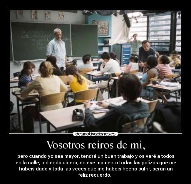 Vosotros reiros de mi, - pero cuando yo sea mayor, tendré un buen trabajo y os veré a todos
en la calle, pidiendo dinero, en ese momento todas las palizas que me
habeis dado y toda las veces que me habeis hecho sufrir, seran un
feliz recuerdo.