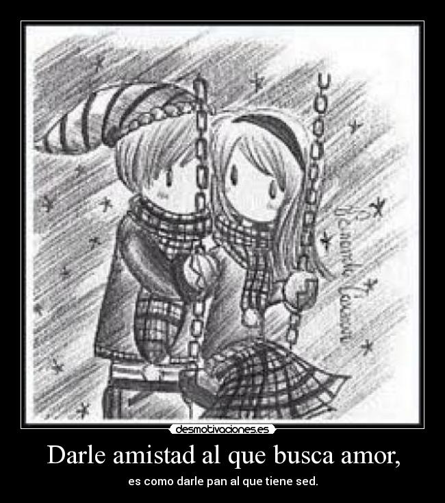 Darle amistad al que busca amor, - es como darle pan al que tiene sed.