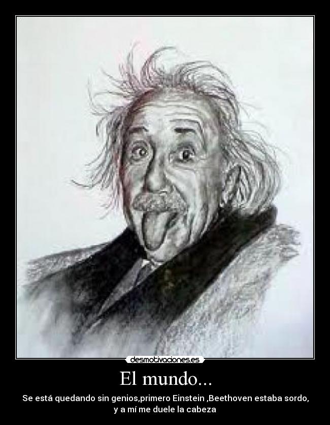 El mundo... - Se está quedando sin genios,primero Einstein ,Beethoven estaba sordo,
y a mí me duele la cabeza