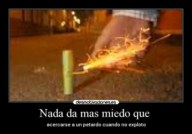 Nada da mas miedo que  - acercarse a un petardo cuando no exploto
