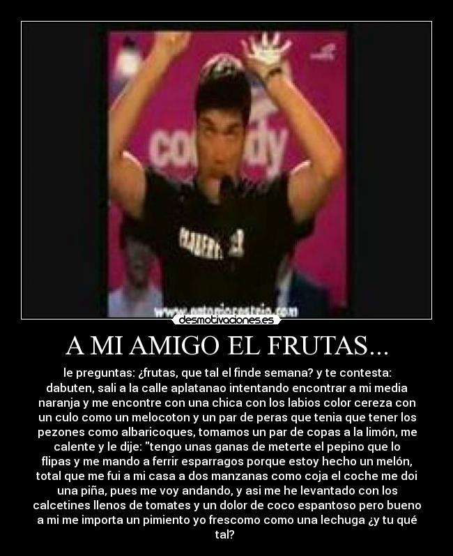 A MI AMIGO EL FRUTAS... - le preguntas: ¿frutas, que tal el finde semana? y te contesta:
dabuten, sali a la calle aplatanao intentando encontrar a mi media
naranja y me encontre con una chica con los labios color cereza con
un culo como un melocoton y un par de peras que tenia que tener los
pezones como albaricoques, tomamos un par de copas a la limón, me
calente y le dije: tengo unas ganas de meterte el pepino que lo
flipas y me mando a ferrir esparragos porque estoy hecho un melón,
total que me fui a mi casa a dos manzanas como coja el coche me doi
una piña, pues me voy andando, y asi me he levantado con los
calcetines llenos de tomates y un dolor de coco espantoso pero bueno
a mi me importa un pimiento yo frescomo como una lechuga ¿y tu qué
tal? 